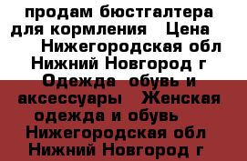 продам бюстгалтера для кормления › Цена ­ 100 - Нижегородская обл., Нижний Новгород г. Одежда, обувь и аксессуары » Женская одежда и обувь   . Нижегородская обл.,Нижний Новгород г.